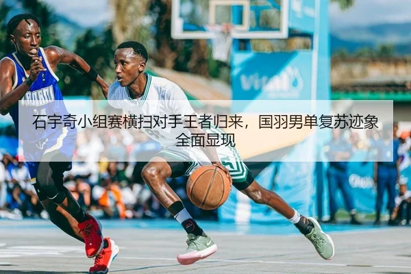 石宇奇小组赛横扫对手王者归来，国羽男单复苏迹象全面显现